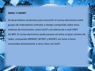 EMAIL Y USENET
Se desarrollaron protocolos para transmitir el correo electrónico entre
grupos de ordenadores centrales a tiempo compartido sobre otros
sistemas de transmisión, como UUCP y el sistema de e-mail VNET
de IBM. El correo electrónico podía pasarse así entre un gran número de
redes, incluyendo ARPANET, BITNET y NSFNET, así como a hosts
conectados directamente a otros sitios vía UUCP.
 