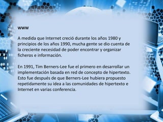WWW
A medida que Internet creció durante los años 1980 y
principios de los años 1990, mucha gente se dio cuenta de
la creciente necesidad de poder encontrar y organizar
ficheros e información.
En 1991, Tim Berners-Lee fue el primero en desarrollar un
implementación basada en red de concepto de hipertexto.
Esto fue después de que Berners-Lee hubiera propuesto
repetidamente su idea a las comunidades de hipertexto e
Internet en varias conferencia.
 