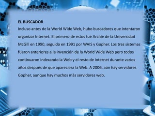 EL BUSCADOR
Incluso antes de la World Wide Web, hubo buscadores que intentaron
organizar Internet. El primero de estos fue Archie de la Universidad
McGill en 1990, seguido en 1991 por WAIS y Gopher. Los tres sistemas
fueron anteriores a la invención de la World Wide Web pero todos
continuaron indexando la Web y el resto de Internet durante varios
años después de que apareciera la Web. A 2006, aún hay servidores
Gopher, aunque hay muchos más servidores web.
 