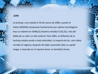 .COM
La burbuja .com estalló el 10 de marzo de 2000, cuando el
índice NASDAQ compuesto fuertemente por valores tecnológicos
hizo su máximo en 5048,62 (máximo intradía 5132,52), más del
doble de su valor un año anterior. Para 2001, la deflación de la
burbuja estaba yendo a toda velocidad. La mayoría de las .com había
cerrado el negocio, después de haber quemado todo su capital
riesgo, a menudo sin ni siquiera tener un beneficio bruto.
 