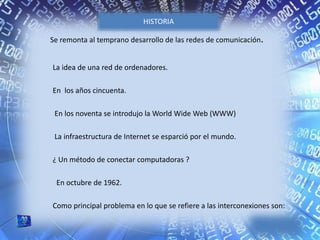 Se remonta al temprano desarrollo de las redes de comunicación.
La idea de una red de ordenadores.
En los años cincuenta.
En los noventa se introdujo la World Wide Web (WWW)
La infraestructura de Internet se esparció por el mundo.
¿ Un método de conectar computadoras ?
En octubre de 1962.
Como principal problema en lo que se refiere a las interconexiones son:
HISTORIA
 