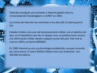 Tailandia consiguió una conexión a Internet global entre la
Universidad de Chulalongkorn y UUNET en 1992.
Los inicios de Internet nos remontan a los años 60. En plena guerra
fría
Estados Unidos crea una red exclusivamente militar, con el objetivo de
que, en el hipotético caso de un ataque ruso, se pudiera tener acceso
a la información militar desde cualquier punto del país. Este red se
creó en 1969 y se llamó ARPANET.
En 1985 Internet ya era una tecnología establecida, aunque conocida
por unos pocos. El autor William Gibson hizo una revelación con
100 000 servidores.
 