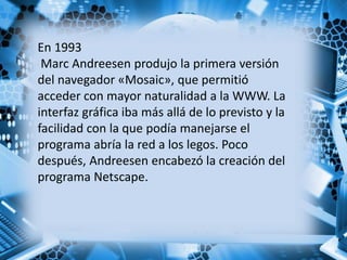 En 1993
Marc Andreesen produjo la primera versión
del navegador «Mosaic», que permitió
acceder con mayor naturalidad a la WWW. La
interfaz gráfica iba más allá de lo previsto y la
facilidad con la que podía manejarse el
programa abría la red a los legos. Poco
después, Andreesen encabezó la creación del
programa Netscape.
 