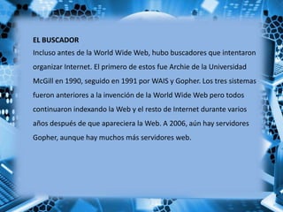 EL BUSCADOR
Incluso antes de la World Wide Web, hubo buscadores que intentaron
organizar Internet. El primero de estos fue...