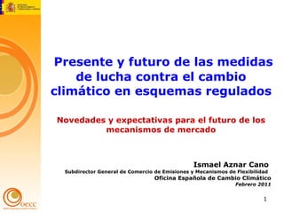   Presente y futuro de las medidas de lucha contra el cambio climático en esquemas regulados   Novedades y expectativas para el futuro de los mecanismos de mercado Ismael Aznar Cano  Subdirector General de Comercio de Emisiones y Mecanismos de Flexibilidad  Oficina Española de Cambio Climático Febrero 2011 