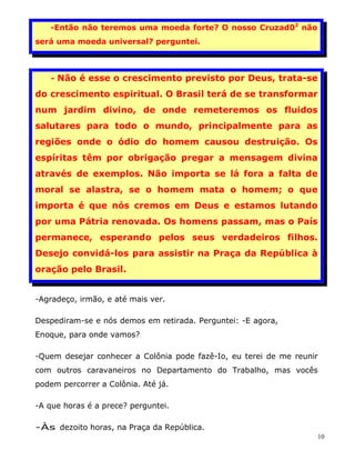 -Então não teremos uma moeda forte? O nosso Cruzad02 não
será uma moeda universal? perguntei.



   - Não é esse o crescimento previsto por Deus, trata-se

do crescimento espiritual. O Brasil terá de se transformar
num jardim divino, de onde remeteremos os fluidos
salutares para todo o mundo, principalmente para as
regiões onde o ódio do homem causou destruição. Os
espíritas têm por obrigação pregar a mensagem divina
através de exemplos. Não importa se lá fora a falta de
moral se alastra, se o homem mata o homem; o que
importa é que nós cremos em Deus e estamos lutando
por uma Pátria renovada. Os homens passam, mas o País
permanece, esperando pelos seus verdadeiros filhos.
Desejo convidá-los para assistir na Praça da República à
oração pelo Brasil.


-Agradeço, irmão, e até mais ver.

Despediram-se e nós demos em retirada. Perguntei: -E agora,
Enoque, para onde vamos?

-Quem desejar conhecer a Colônia pode fazê-Io, eu terei de me reunir
com outros caravaneiros no Departamento do Trabalho, mas vocês
podem percorrer a Colônia. Até já.

-A que horas é a prece? perguntei.

-Às dezoito horas, na Praça da República.
                                                                   10
 