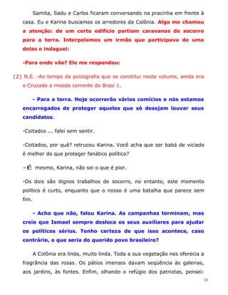 Samita, Sadu e Carlos ficaram conversando na pracinha em frente à
   casa. Eu e Karina buscamos os arredores da Colônia. Algo me chamou
   a atenção: de um certo edifício partiam caravanas de socorro
   para a terra. Interpelamos um irmão que participava de uma
   delas e indaguei:

   -Para onde vão? Ele me respondeu:

(2) N.E. -Ao tempo da psicografia que se constitui neste volume, ainda era
   o Cruzado a moeda corrente do Brasi 1.

          - Para a terra. Hoje ocorrerão vários comícios e nós estamos
   encarregados de proteger aqueles que só desejam louvar seus
   candidatos.

   -Coitados ... falei sem sentir.

   -Coitados, por quê? retrucou Karina. Você acha que ser babá de viciado
   é melhor do que proteger fanático político?

   -É mesmo, Karina, não sei o que é pior.

   -Os dois são dignos trabalhos de socorro, no entanto, este momento
   político é curto, enquanto que o nosso é uma batalha que parece sem
   fim.

          - Acho que não, falou Karina. As campanhas terminam, mas
   creio que Ismael sempre desloca os seus auxiliares para ajudar
   os políticos sérios. Tenho certeza de que isso acontece, caso
   contrário, o que seria do querido povo brasileiro?

          A Colônia era linda, muito linda. Toda a sua vegetação nos oferecia a
   fragrância das rosas. Os pátios imensos davam seqüência às galerias,
   aos jardins, às fontes. Enfim, olhando o refúgio dos patriotas, pensei:
                                                                                  11
 