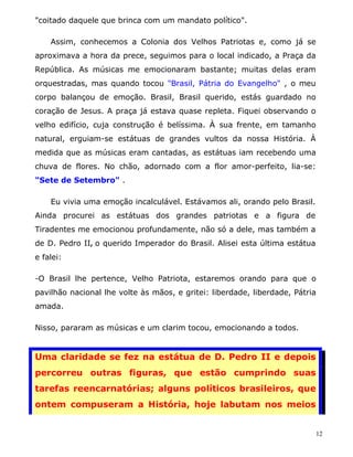 "coitado daquele que brinca com um mandato político".

    Assim, conhecemos a Colonia dos Velhos Patriotas e, como já se
aproximava a hora da prece, seguimos para o local indicado, a Praça da
República. As músicas me emocionaram bastante; muitas delas eram
orquestradas, mas quando tocou "Brasil, Pátria do Evangelho" , o meu
corpo balançou de emoção. Brasil, Brasil querido, estás guardado no
coração de Jesus. A praça já estava quase repleta. Fiquei observando o
velho edifício, cuja construção é belíssima. À sua frente, em tamanho
natural, erguiam-se estátuas de grandes vultos da nossa História. À
medida que as músicas eram cantadas, as estátuas iam recebendo uma
chuva de flores. No chão, adornado com a flor amor-perfeito, lia-se:
"Sete de Setembro" .

    Eu vivia uma emoção incalculável. Estávamos ali, orando pelo Brasil.
Ainda procurei as estátuas dos grandes patriotas e a figura de
Tiradentes me emocionou profundamente, não só a dele, mas também a
de D. Pedro II, o querido Imperador do Brasil. Alisei esta última estátua
e falei:

-O Brasil lhe pertence, Velho Patriota, estaremos orando para que o
pavilhão nacional lhe volte às mãos, e gritei: liberdade, liberdade, Pátria
amada.

Nisso, pararam as músicas e um clarim tocou, emocionando a todos.


Uma claridade se fez na estátua de D. Pedro II e depois
percorreu outras figuras, que estão cumprindo suas
tarefas reencarnatórias; alguns políticos brasileiros, que
ontem compuseram a História, hoje labutam nos meios


                                                                            12
 