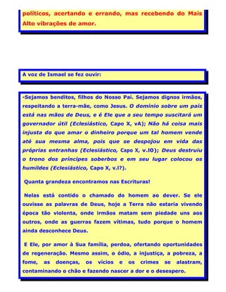 políticos, acertando e errando, mas recebendo do Mais
Alto vibrações de amor.




A voz de Ismael se fez ouvir:



-Sejamos benditos, filhos do Nosso Pai. Sejamos dignos irmãos,
respeitando a terra-mãe, como Jesus. O domínio sobre um país
está nas mãos de Deus, e é Ele que a seu tempo suscitará um
governador útil (Eclesiástico, Capo X, vA); Não há coisa mais
injusta do que amar o dinheiro porque um tal homem vende
até sua mesma alma, pois que se despojou em vida das
próprias entranhas (Eclesiástico, Capo X, v.l0); Deus destruiu
o trono dos príncipes soberbos e em seu lugar colocou os
humildes (Eclesiástico, Capo X, v.l?).

Quanta grandeza encontramos nas Escrituras!

Nelas está contido o chamado do homem ao dever. Se ele
ouvisse as palavras de Deus, hoje a Terra não estaria vivendo
época tão violenta, onde irmãos matam sem piedade uns aos
outros, onde as guerras fazem vítimas, tudo porque o homem
ainda desconhece Deus.

E Ele, por amor à Sua família, perdoa, ofertando oportunidades
de regeneração. Mesmo assim, o ódio, a injustiça, a pobreza, a
fome,   as   doenças,   os   vícios   e   os   crimes   se   alastram,
contaminando o chão e fazendo nascer a dor e o desespero.
                                                                         13
 