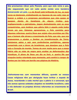 Nós precisamos vibrar pelo Planeta, para que nele reine a paz,
não esquecendo que em cada ponto existe uma bandeira
demarcando um país, e a do Brasil está brilhando de luz, as suas
cores se destacam, simbolizando as riquezas do seu solo; mas ao
buscar a ordem e o progresso percebemos que eles quase se
apagam    diante   do   fanatismo    de   alguns   irmãos   que,
negligenciando o patriotismo, jogam deslealmente com os seus
compatriotas, sem lembrar que pátria feliz é aquela onde todos
vivem em paz. Estamos apreensivos, o País caminha para
algumas reformas; queira Deus que sejain elas previstas por Ele;
que o homem não atrase o crescimento do País; que nós, que nos
propusemos a ajudar o Senhor na transformação da Terra,
estejamos aptos a agir sem preferências partidárias, apenas
cumprindo com o dever de brasileiros, que desejam que o País
seja o Coração do mundo. Temos de orar muito para que a nossa
Pátria não se vista de negro para ocultar as deformações das
injustiças. O plano de Deus um dia se fará, e· queira Ele que
ninguém tenha retardado esse momento, pois sentirá o ranger de
dentes por ter feito um borrão nas páginas da História.




Defrontamo-nos com momentos difíceis, quando as nossas
Casas religiosas têm por obrigação fazer brilhar a espada de
Jesus, recordando a cada mortal que a pátria é a universal, que
nós somos apenas soldados alojados no batalhão brasileiro; cabe
a nós defender os projetos divinos referentes ao crescimento do
Brasil.


                                                                   14
 
