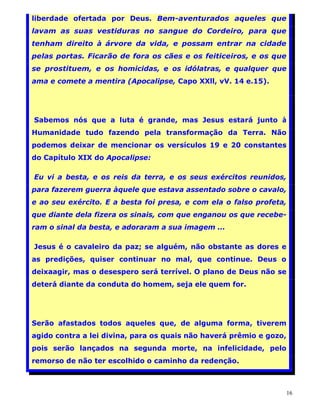 liberdade ofertada por Deus. Bem-aventurados aqueles que
lavam as suas vestiduras no sangue do Cordeiro, para que
tenham direito à árvore da vida, e possam entrar na cidade
pelas portas. Ficarão de fora os cães e os feiticeiros, e os que
se prostituem, e os homicidas, e os idólatras, e qualquer que
ama e comete a mentira (Apocalipse, Capo XXll, vV. 14 e.15).




Sabemos nós que a luta é grande, mas Jesus estará junto à
Humanidade tudo fazendo pela transformação da Terra. Não
podemos deixar de mencionar os versículos 19 e 20 constantes
do Capítulo XIX do Apocalipse:

Eu vi a besta, e os reis da terra, e os seus exércitos reunidos,
para fazerem guerra àquele que estava assentado sobre o cavalo,
e ao seu exército. E a besta foi presa, e com ela o falso profeta,
que diante dela fizera os sinais, com que enganou os que recebe-
ram o sinal da besta, e adoraram a sua imagem ...

Jesus é o cavaleiro da paz; se alguém, não obstante as dores e
as predições, quiser continuar no mal, que continue. Deus o
deixaagir, mas o desespero será terrível. O plano de Deus não se
deterá diante da conduta do homem, seja ele quem for.




Serão afastados todos aqueles que, de alguma forma, tiverem
agido contra a lei divina, para os quais não haverá prêmio e gozo,
pois serão lançados na segunda morte, na infelicidade, pelo
remorso de não ter escolhido o caminho da redenção.



                                                                     16
 