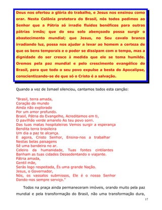 Deus nos ofertou a glória do trabalho, e Jesus nos ensinou como
orar. Nesta Colônia protetora do Brasil, nós todos pedimos ao
Senhor que a Pátria só irradie fluidos benéficos para outras
pátrias irmãs; que do seu solo abençoado possa surgir o
abastecimento    mundial;   que   Jesus,   no   Seu   cavalo    branco
irradiando luz, possa nos ajudar a levar ao homem a certeza de
que os bens temporais e o poder se dissipam com o tempo, mas a
dignidade do ser cresce à medida que ele se toma humilde.
Oremos pela paz mundial e pelo crescimento evangélico do
Brasil, para que todo o seu povo expulse a besta do Apocalipse,
conscientizando-se de que só o Cristo é a salvação.


Quando a voz de Ismael silenciou, cantamos todos esta canção:

"Brasil, terra amada,
Coração do mundo
Ainda não explorado
Por um amor profundo.
Brasil, Pátria do Evangelho, Acreditamos em ti,
O pavilhão verde amarelo Ao teu povo sorri.
Das tuas matas hospitaleiras Vemos surgir a esperança
Bendita terra brasileira
Um dia a paz te alcança.
E agora, Cristo Senhor, Ensina-nos a trabalhar
Nestas belas paisagens
Sê uma bandeira no ar.
Celeiro da humanidade, Tuas fontes cintilantes
Banham as tuas cidades Dessedentando o viajante.
Pátria amada,
Gentil mãe,
Serás logo respeitada, És uma grande Nação.
Jesus, o Governador,
Nós, os vassalos submissos, Ele é o nosso Senhor
Dando-nos sempre serviço."

   Todos na praça ainda permaneceram imóveis, orando muito pela paz
mundial e pela transformação do Brasil, não uma transformação dura,
                                                                         17
 