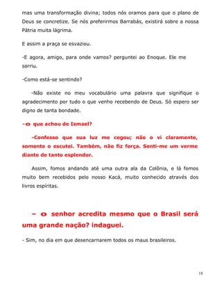 mas uma transformação divina; todos nós oramos para que o plano de
Deus se concretize. Se nós preferirmos Barrabás, existirá sobre a nossa
Pátria muita lágrima.

E assim a praça se esvaziou.

-E agora, amigo, para onde vamos? perguntei ao Enoque. Ele me
sorriu.

-Como está-se sentindo?

    -Não existe no meu vocabulário uma palavra que signifique o
agradecimento por tudo o que venho recebendo de Deus. Só espero ser
digno de tanta bondade.

-o que achou de Ismael?

    -Confesso que sua luz me cegou; não o vi claramente,
somente o escutei. Também, não fiz força. Senti-me um verme
diante de tanto esplendor.

    Assim, fomos andando até uma outra ala da Colônia, e lá fomos
muito bem recebidos pelo nosso Kacá, muito conhecido através dos
livros espíritas.




    - o senhor acredita mesmo que o Brasil será
uma grande nação? indaguei.

- Sim, no dia em que desencarnarem todos os maus brasileiros.




                                                                      18
 