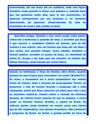 Conversando, ele nos levou até um auditório, onde uma figura
brasileira muito querida ia iniciar uma palestra e, sabendo Kacá
que nós gostamos muito dele, para lá nos encaminhou. Eu
esperava   ansiosamente   por    sua   presença   e,   no    momento
determinado,   ele   apareceu.    (Possivelmente       JK,   nota   do
formatador do email e não contida na obra)



   -Queridos amigos. Quando o meu nome surgiu neste painel,
voltou-me à lembrança o passado de lutas, e acreditei que Deus
é que escreve a verdadeira história do homem, pois só Ele
conhece o seu interior. Sou um homem que lutou por um ideal e
que contou com grandes amigos. Como cidadão, brasileiro e
homem público, acreditei na justiça de Deus, na intimidade de
minha fé. Graças a ela hoje aqui me encontro na Colônia dos
Velhos Patriotas, ainda lutando por minha Pátria.



Guardo na lembrança a força do homem, obra divina, quando
precisei de seus braços para concretizar um sonho (Brasília???).
Às vezes, o travesseiro era o único companheiro das minhas
noites de insônia, dado o acúmulo de preocupações. Porém, ao
presenciar a luta do homem levando o progresso até o chão
ressequido, sentia que Deus reservara um plano para mim e que
eu precisava realizá-lo, mesmo contra a vontade de inúmeras
pessoas. As vitórias foram maiores do que os ataques, e vimos
surgir no Planalto Central, Brasília, a capital do Brasil. Os
radicais; porém, ainda insistiam em manter acesa uma chama
que já não resplandecia, mas apenas bruxuleava. Não aceitavam
o progresso do Brasil. Ao fechar o grande portão de ferro do

                                                                         19
 