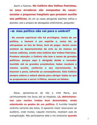 Assim o fizemos. Na Colônia dos Velhos Patriotas,

os seus arredores são compostos de casas-
escolas e pequenos hospitais que prestam auxílio
aos políticos. Ao ver as casas abrigando espíritos velhos e
doentes, sob o amparo de abnegados enfermeiros, perguntei:



-o mau político não vai para o umbral?

- No mundo espiritual não há privilégios. Antes de ser
político, o homem é um espírito e, como tal, se
ultrapassar as leis de Deus, terá de pagar. Assim como
existem os departamentos da arte ou da música em
outras colônias, existe esta Colônia dos Velhos Patriotas.
Prestem atenção: a Colônia não tem o nome de grandes
políticos, porque aqui é abrigado desde o vereador
humilde até os grandes presidentes; todos recebem o
mesmo          auxílio,   conforme   o   seu   merecimento.      Se
lesarem o povo, sofrerão as conseqüências. Esta Colônia
sempre esteve e estará aberta para abrigar todos os que
se propuseram a servir à Pátria, mesmo os falidos.




      Nisso,     aproximou-se   de   nós   a   irmã   Maria,     que
carinhosamente nos levou até os hospitais. Lá, defrontamo-
nos     com       muitos    irmãos   bem   dementados,         ainda
ostentando os gestos de um político. O humilde hospital
continha somente dez leitos. O aposento maior reservaram ao
auditório, onde muitos, naquele momento, recebiam aula de
evangelização. Nós participamos dela e me emocionei quando
                                                                       2
 