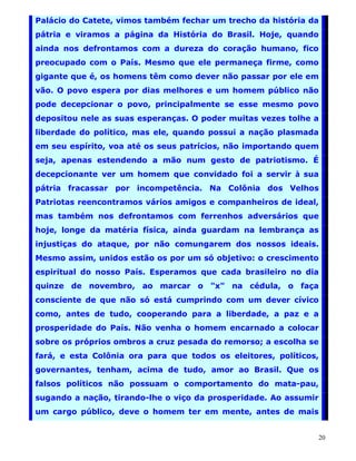 Palácio do Catete, vimos também fechar um trecho da história da
pátria e viramos a página da História do Brasil. Hoje, quando
ainda nos defrontamos com a dureza do coração humano, fico
preocupado com o País. Mesmo que ele permaneça firme, como
gigante que é, os homens têm como dever não passar por ele em
vão. O povo espera por dias melhores e um homem público não
pode decepcionar o povo, principalmente se esse mesmo povo
depositou nele as suas esperanças. O poder muitas vezes tolhe a
liberdade do político, mas ele, quando possui a nação plasmada
em seu espírito, voa até os seus patrícios, não importando quem
seja, apenas estendendo a mão num gesto de patriotismo. É
decepcionante ver um homem que convidado foi a servir à sua
pátria fracassar por incompetência. Na Colônia dos Velhos
Patriotas reencontramos vários amigos e companheiros de ideal,
mas também nos defrontamos com ferrenhos adversários que
hoje, longe da matéria física, ainda guardam na lembrança as
injustiças do ataque, por não comungarem dos nossos ideais.
Mesmo assim, unidos estão os por um só objetivo: o crescimento
espiritual do nosso País. Esperamos que cada brasileiro no dia
quinze de novembro, ao marcar o "x" na cédula, o faça
consciente de que não só está cumprindo com um dever cívico
como, antes de tudo, cooperando para a liberdade, a paz e a
prosperidade do País. Não venha o homem encarnado a colocar
sobre os próprios ombros a cruz pesada do remorso; a escolha se
fará, e esta Colônia ora para que todos os eleitores, políticos,
governantes, tenham, acima de tudo, amor ao Brasil. Que os
falsos políticos não possuam o comportamento do mata-pau,
sugando a nação, tirando-lhe o viço da prosperidade. Ao assumir
um cargo público, deve o homem ter em mente, antes de mais


                                                                  20
 
