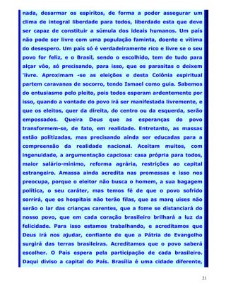 nada, desarmar os espíritos, de forma a poder assegurar um
clima de integral liberdade para todos, liberdade esta que deve
ser capaz de constituir a súmula dos ideais humanos. Um país
não pode ser livre com uma população faminta, doente e vítima
do desespero. Um país só é verdadeiramente rico e livre se o seu
povo for feliz, e o Brasil, sendo o escolhido, tem de tudo para
alçar vôo, só precisando, para isso, que os parasitas o deixem
'livre. Aproximam -se as eleições e desta Colônia espiritual
partem caravanas de socorro, tendo Ismael como guia. Sabemos
do entusiasmo pelo pleito, pois todos esperam ardentemente por
isso, quando a vontade do povo irá ser manifestada livremente, e
que os eleitos, quer da direita, do centro ou da esquerda, serão
empossados.   Queira   Deus    que   as    esperanças   do     povo
transformem-se, de fato, em realidade. Entretanto, as massas
estão politizadas, mas precisando ainda ser educadas para a
compreensão   da   realidade   nacional.   Aceitam   muitos,   com
ingenuidade, a argumentação capciosa: casa própria para todos,
maior salário-mínimo, reforma agrária, restrições ao capital
estrangeiro. Amassa ainda acredita nas promessas e isso nos
preocupa, porque o eleitor não busca o homem, a sua bagagem
política, o seu caráter, mas temos fé de que o povo sofrido
sorrirá, que os hospitais não terão filas, que as marq uises não
serão o lar das crianças carentes, que a fome se distanciará do
nosso povo, que em cada coração brasileiro brilhará a luz da
felicidade. Para isso estamos trabalhando, e acreditamos que
Deus irá nos ajudar, confiante de que a Pátria do Evangelho
surgirá das terras brasileiras. Acreditamos que o povo saberá
escolher. O País espera pela participação de cada brasileiro.
Daqui diviso a capital do País. Brasília é uma cidade diferente,


                                                                  21
 