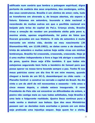 edificada num cenário que lembra a paisagem espiritual, digna
portanto da audácia dos seus arquitetos, dos candangos, enfim,
dos seus construtores. Brasília é um cântico de amor; nela, tudo
se transforma em alvorada e, de braços abertos, ela espera o
futuro. Estamos em setembro, louvando a data nacional e
recordando de muitas outras em que o pavilhão nacional era
beijado pela brisa da capital do Paí.s. Criança ainda, Brasília
viveu a emoção de receber um presidente eleito pelo povo e,
menina ainda, apenas engatinhando, foi palco de fatos que
ficaram gravados em sua História. O mês de setembro é muito
marcante em minha vida, devido ao meu nascimento (JK
Diamantina-MG, em 12.09.1902), as datas como a de dezoito e
trinta de setembro e muitas outras hoje estão vivas em minhas
lembranças. Brasília foi crescendo, crescendo, crescendo. Hoje já
é uma mulher independente e livre e logo ir& abrigar o escolhido
do povo, queira Deus seja d'Ele também. E que todos nós
estejamos segurando bem forte a bandeira de Ismael para que
possa operar na nossa terra levando sempre a paz. Tenho fé nos
meus patrícios como um dia tive fé em mim mesmo, quando
cheguei a bordo de um DC-3, desembarquei no chão vazio - o
Planalto Central- e construí no cerrado a capital do Brasil. No dia
vinte e um de abril de mil novecentos e sessenta - três anos e
cinco   meses   depois,   a   cidade   estava   inaugurada.   O   novo
Presidente do País não vai encontrar as dificuldades de ontem, a
poeira não castiga mais as ruas todas asfaltadas, hoje Brasília é
uma bela e fulgurante realidade. Queira Deus continue pura e
nada venha a destruir sua beleza. Que dos seus Ministérios
possam sair as decisões mais acertadas e jamais em um deles
seja praticada uma injustiça sequer. Seja quem for o eleito,


                                                                     22
 