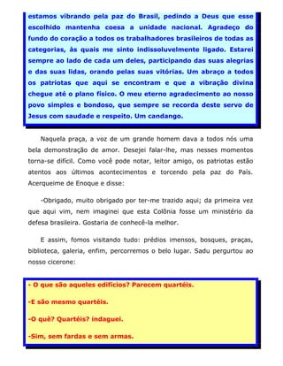 estamos vibrando pela paz do Brasil, pedindo a Deus que esse
escolhido mantenha coesa a unidade nacional. Agradeço do
fundo do coração a todos os trabalhadores brasileiros de todas as
categorias, às quais me sinto indissoluvelmente ligado. Estarei
sempre ao lado de cada um deles, participando das suas alegrias
e das suas lidas, orando pelas suas vitórias. Um abraço a todos
os patriotas que aqui se encontram e que a vibração divina
chegue até o plano físico. O meu eterno agradecimento ao nosso
povo simples e bondoso, que sempre se recorda deste servo de
Jesus com saudade e respeito. Um candango.


    Naquela praça, a voz de um grande homem dava a todos nós uma
bela demonstração de amor. Desejei falar-lhe, mas nesses momentos
torna-se difícil. Como você pode notar, leitor amigo, os patriotas estão
atentos aos últimos acontecimentos e torcendo pela paz do País.
Acerqueime de Enoque e disse:

    -Obrigado, muito obrigado por ter-me trazido aqui; da primeira vez
que aqui vim, nem imaginei que esta Colônia fosse um ministério da
defesa brasileira. Gostaria de conhecê-la melhor.

    E assim, fomos visitando tudo: prédios imensos, bosques, praças,
biblioteca, galeria, enfim, percorremos o belo lugar. Sadu pergurtou ao
nosso cicerone:


- O que são aqueles edifícios? Parecem quartéis.

-E são mesmo quartéis.

-O quê? Quartéis? indaguei.

-Sim, sem fardas e sem armas.
                                                                           23
 