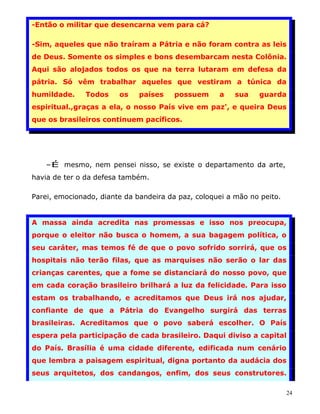 -Então o militar que desencarna vem para cá?

-Sim, aqueles que não traíram a Pátria e não foram contra as leis
de Deus. Somente os simples e bons desembarcam nesta Colônia.
Aqui são alojados todos os que na terra lutaram em defesa da
pátria. Só vêm trabalhar aqueles que vestiram a túnica da
humildade.     Todos    os    países    possuem     a    sua   guarda
espiritual.,graças a ela, o nosso País vive em paz', e queira Deus
que os brasileiros continuem pacíficos.




   -É mesmo, nem pensei nisso, se existe o departamento da arte,
havia de ter o da defesa também.

Parei, emocionado, diante da bandeira da paz, coloquei a mão no peito.


A massa ainda acredita nas promessas e isso nos preocupa,
porque o eleitor não busca o homem, a sua bagagem política, o
seu caráter, mas temos fé de que o povo sofrido sorrirá, que os
hospitais não terão filas, que as marquises não serão o lar das
crianças carentes, que a fome se distanciará do nosso povo, que
em cada coração brasileiro brilhará a luz da felicidade. Para isso
estam os trabalhando, e acreditamos que Deus irá nos ajudar,
confiante de que a Pátria do Evangelho surgirá das terras
brasileiras. Acreditamos que o povo saberá escolher. O País
espera pela participação de cada brasileiro. Daqui diviso a capital
do País. Brasília é uma cidade diferente, edificada num cenário
que lembra a paisagem espiritual, digna portanto da audácia dos
seus arquitetos, dos candangos, enfim, dos seus construtores.

                                                                         24
 