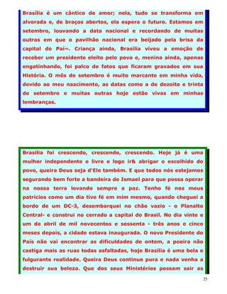 Brasília é um cântico de amor; nela, tudo se transforma em
alvorada e, de braços abertos, ela espera o futuro. Estamos em
setembro, louvando a data nacional e recordando de muitas
outras em que o pavilhão nacional era beijado pela brisa da
capital do Paí~. Criança ainda, Brasília viveu a emoção de
receber um presidente eleito pelo povo e, menina ainda, apenas
engatinhando, foi palco de fatos que ficaram gravados em sua
História. O mês de setembro é muito marcante em minha vida,
devido ao meu nascimento, as datas como a de dezoito e trinta
de setembro e muitas outras hoje estão vivas em minhas
lembranças.




Brasília foi crescendo, crescendo, crescendo. Hoje já é uma
mulher independente e livre e logo ir& abrigar o escolhido do
povo, queira Deus seja d'Ele também. E que todos nós estejamos
segurando bem forte a bandeira de Ismael para que possa operar
na nossa terra levando sempre a paz. Tenho fé nos meus
patrícios como um dia tive fé em mim mesmo, quando cheguei a
bordo de um DC-3, desembarquei no chão vazio - o Planalto
Central- e construi no cerrado a capital do Brasil. No dia vinte e
um de abril de mil novecentos e sessenta - três anos e cinco
meses depois, a cidade estava inaugurada. O novo Presidente do
País não vai encontrar as dificuldades de ontem, a poeira não
castiga mais as ruas todas asfaltadas, hoje Brasília é uma bela e
fulgurante realidade. Queira Deus continue pura e nada venha a
destruir sua beleza. Que dos seus Ministérios possam sair as

                                                                 25
 
