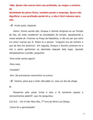 -Não. Quem não exerce bem sua profissão, ao rasgar a carteira
de
identidade do plano físico, também perde o emprego. Quem não
dignificar a sua profissão perde-lá-a, e não é fácil retomar para
nós.

-É muito justo, respondi.

      Assim, fomos saindo dali. Enoque e Samita dirigiram-se ao Templo
da Paz, de onde receberam as elucidações de Ismael, agradecendo a
nossa estada ali. Ficamos na Praça da República, e não sei por que senti
um amor imenso por D. Pedro II, e pensei: "ninguém tira do homem o
que de fato lhe pertence". Em seguida, Enoque e Samita juntaram-se a
nós e assim ganhamos as alamedas daquele belo lugar. Quando
ultrapassamos o portão, perguntei:

-Para onde vamos agora?

-Para casa.

-Verdade?

-Sim. Só precisamos reencontrar os outros.

-É mesmo, pena que a Lílian não pôde vir, mas um dia ela chega

lá.

      Passamos pelo posto trinta e dois e lá tomamos passes e
reencontramos palári03, que me perguntou:

(3) N.E. - Ver O Vôo Mais Alto, 7Q livro da Série Luiz Sérgio.

-Como foi o aprendizado?


                                                                           27
 