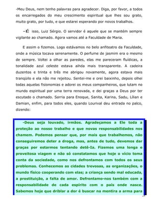 -Meu Deus, nem tenho palavras para agradecer. Diga, por favor, a todos
os encarregados do meu crescimento espiritual que lhes sou grato,
muito grato, por tudo, e que estarei esperando por novos trabalhos.

   -É isso, Luiz Sérgio. O servidor é aquele que se mantém sempre
vigilante ao chamado. Agora vamos até a Faculdade de Maria.

   E assim o fizemos. Logo estávamos no belo anfiteatro da Faculdade,
onde a música tocava serenamente. O perfume de jasmim era o mesmo
de sempre. Voltei a olhar as paredes, elas me pareceram fluídicas, a
tonalidade azul celeste estava aihda mais transparente. A cadeira
duzentos e trinta e três me abrigou novamente, agora estava mais
tranqüilo e ela não me rejeitou. Sentei-me e orei baixinho, depois olhei
todas aquelas fisionomias e adorei os meus companheiros, que lutam no
mundo espiritual por uma terra renovada, e dei graças a Deus por ter
escutado o chamado. Sorria para Enoque, Sanita, Karina, Sadu, Lílian e
Damian, enfim, para todos eles, quando Lourival deu entrada no palco,
dizendo:


   -Deus seja louvado, irmãos. Agradeçamos a Ele toda a
proteção ao nosso trabalho e que novas responsabilidades nos
chamem. Podemos pensar que, por mais que trabalhemos, não
conseguiremos deter a droga, mas, antes de tudo, devemos dar
graças por estarmos tentando detê-Ia. Fizemos uma longa e
proveitosa viagem e não só constatamos que hoje o vício toma
conta da sociedade, como nos defrontamos com todos os seus
problemas. Conhecemos as cidades trevosas, as organizações, o
mundo físico cooperando com elas; a criança sendo mal educada,
a prostituição, a falta de amor. Defrontamo-nos também com a
responsabilidade de cada espírito com o país onde nasce.
Sabemos hoje que driblar a dor é buscar na mentira a arma para
                                                                       28
 