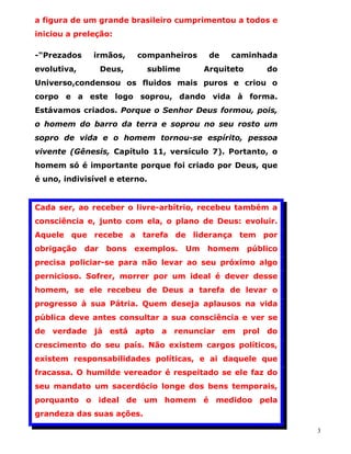 a figura de um grande brasileiro cumprimentou a todos e
iniciou a preleção:

-"Prezados    irmãos,      companheiros      de   caminhada
evolutiva,         Deus,     sublime        Arquiteto       do
Universo,condensou os fluidos mais puros e criou o
corpo e a este logo soprou, dando vida à forma.
Estávamos criados. Porque o Senhor Deus formou, pois,
o homem do barro da terra e soprou no seu rosto um
sopro de vida e o homem tornou-se espírito, pessoa
vivente (Gênesis, Capítulo 11, versículo 7). Portanto, o
homem só é importante porque foi criado por Deus, que
é uno, indivisível e eterno.


Cada ser, ao receber o livre-arbítrio, recebeu também a
consciência e, junto com ela, o plano de Deus: evoluir.
Aquele que recebe a tarefa de liderança tem por
obrigação    dar    bons   exemplos.   Um   homem       público
precisa policiar-se para não levar ao seu próximo algo
pernicioso. Sofrer, morrer por um ideal é dever desse
homem, se ele recebeu de Deus a tarefa de levar o
progresso à sua Pátria. Quem deseja aplausos na vida
pública deve antes consultar a sua consciência e ver se
de verdade já está apto a renunciar em prol do
crescimento do seu país. Não existem cargos políticos,
existem responsabilidades políticas, e ai daquele que
fracassa. O humilde vereador é respeitado se ele faz do
seu mandato um sacerdócio longe dos bens temporais,
porquanto o ideal de um homem é medidoo pela
grandeza das suas ações.

                                                                  3
 