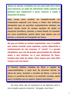 Quem se abraça à bandeira do seu país tudo deve fazer
para honrá-la; os vales de sofrimento estão repletos de
políticos que enganaram o povo, lesaram a nação e
abusaram do poder.

Aqui   vimos    para     receber   no   hospital-escola     um
tratamento especial com Jesus, o Maior dos médicos,
almejando que os queridos companheiros estejam em
breve tempo junto às nossas equipes de ajuda ao
momento brasileiro, quando a nossa Nação irá escolher
um novo presidente; queira Deus seja aquele que irá
plantar a semente do Evangelho de Jesus.


Sei que os irmãos se sentem impotentes, mas, à medida
que vamos vivendo como espíritos, vamos adquirindo o
conhecimento de nós mesmos. A" morte" é a parada
obrigatória, que nos dá grande oportunidade de reflexão
sobre o que fizemos, ou o que deixamos de fazer,
levados pela sede de poder. Deus espera que cada filho
cumpra com seu dever.


O   homem      público   recebeu   de   Deus   o   cajado   da
responsabilidade, o qual terá de devolver florido de
obras de amor. Aceitem o orvalho de Maria, a brisa de
Jesus e o perfume de Deus e se sentirão curados, aptos
para o'trabalho que os espera. Sejam benvindos."


    Os meus olhos não só marejaram-se de lágrimas como o
meu coração sussurrou baixinho: "obrigado, meu Deus".

                                                                 4
 