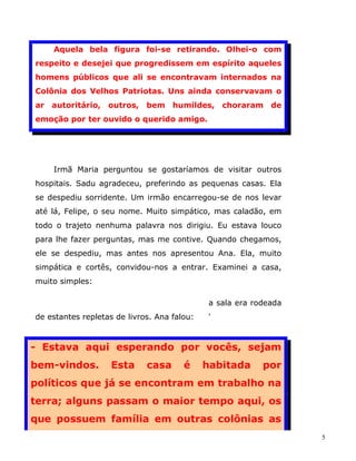 Aquela bela figura foi-se retirando. Olhei-o com
respeito e desejei que progredissem em espírito aqueles
homens públicos que ali se encontravam internados na
Colônia dos Velhos Patriotas. Uns ainda conservavam o
ar autoritário, outros,      bem humildes,        choraram de
emoção por ter ouvido o querido amigo.




    Irmã Maria perguntou se gostaríamos de visitar outros
hospitais. Sadu agradeceu, preferindo as pequenas casas. Ela
se despediu sorridente. Um irmão encarregou-se de nos levar
até lá, Felipe, o seu nome. Muito simpático, mas caladão, em
todo o trajeto nenhuma palavra nos dirigiu. Eu estava louco
para lhe fazer perguntas, mas me contive. Quando chegamos,
ele se despediu, mas antes nos apresentou Ana. Ela, muito
simpática e cortês, convidou-nos a entrar. Examinei a casa,
muito simples:

                                              a sala era rodeada
de estantes repletas de livros. Ana falou:    '



- Estava aqui esperando por vocês, sejam
bem-vindos.         Esta     casa      é     habitada      por
políticos que já se encontram em trabalho na
terra; alguns passam o maior tempo aqui, os
que possuem família em outras colônias as
                                                                   5
 