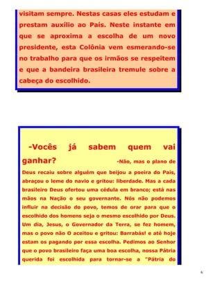 visitam sempre. Nestas casas eles estudam e
prestam auxílio ao País. Neste instante em
que se aproxima a escolha de um novo
presidente, esta Colônia vem esmerando-se
no trabalho para que os irmãos se respeitem
e que a bandeira brasileira tremule sobre a
cabeça do escolhido.




  -Vocês           já       sabem         quem           vai
ganhar?                               -Não, mas o plano de

Deus recaiu sobre alguém que beijou a poeira do País,
abraçou o leme do navio e gritou: liberdade. Mas a cada
brasileiro Deus ofertou uma cédula em branco; está nas
mãos na Nação o seu governante. Nós não podemos
influir na decisão do povo, temos de orar para que o
escolhido dos homens seja o mesmo escolhido por Deus.
Um dia, Jesus, o Governador da Terra, se fez homem,
mas o povo não O aceitou e gritou: Barrabás! e até hoje
estam os pagando por essa escolha. Pedimos ao Senhor
que o povo brasileiro faça uma boa escolha, nossa Pátria
querida   foi   escolhida   para   tornar-se   a   "Pátria   do

                                                                  6
 