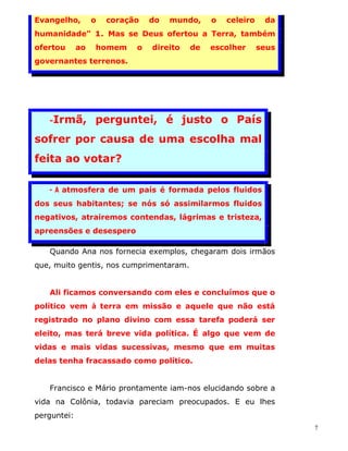 Evangelho,        o   coração   do   mundo,    o   celeiro    da
humanidade" 1. Mas se Deus ofertou a Terra, também
ofertou      ao   homem     o   direito   de   escolher      seus
governantes terrenos.




   -Irmã,         perguntei, é justo o País
sofrer por causa de uma escolha mal
feita ao votar?

   - A atmosfera de um país é formada pelos fluidos
dos seus habitantes; se nós só assimilarmos fluidos
negativos, atrairemos contendas, lágrimas e tristeza,
apreensões e desespero

   Quando Ana nos fornecia exemplos, chegaram dois irmãos
que, muito gentis, nos cumprimentaram.


   Ali ficamos conversando com eles e concluímos que o
político vem à terra em missão e aquele que não está
registrado no plano divino com essa tarefa poderá ser
eleito, mas terá breve vida política. É algo que vem de
vidas e mais vidas sucessivas, mesmo que em muitas
delas tenha fracassado como político.


   Francisco e Mário prontamente iam-nos elucidando sobre a
vida na Colônia, todavia pareciam preocupados. E eu lhes
perguntei:
                                                                    7
 