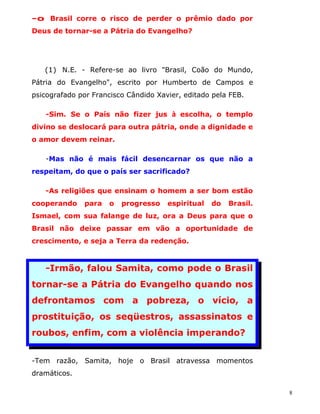 -o Brasil corre o risco de perder o prêmio dado por
Deus de tornar-se a Pátria do Evangelho?




   (1) N.E. - Refere-se ao livro "Brasil, Coão do Mundo,
Pátria do Evangelho", escrito por Humberto de Campos e
psicografado por Francisco Cândido Xavier, editado pela FEB.

   -Sim. Se o País não fizer jus à escolha, o templo
divino se deslocará para outra pátria, onde a dignidade e
o amor devem reinar.

   -Mas não é mais fácil desencarnar os que não a
respeitam, do que o país ser sacrificado?

   -As religiões que ensinam o homem a ser bom estão
cooperando    para   o   progresso    espiritual   do   Brasil.
Ismael, com sua falange de luz, ora a Deus para que o
Brasil não deixe passar em vão a oportunidade de
crescimento, e seja a Terra da redenção.



   -Irmão, falou Samita, como pode o Brasil
tornar-se a Pátria do Evangelho quando nos
defrontamos com a pobreza, o vício, a
prostituição, os seqüestros, assassinatos e
roubos, enfim, com a violência imperando?


-Tem razão, Samita, hoje o Brasil atravessa momentos
dramáticos.

                                                                  8
 