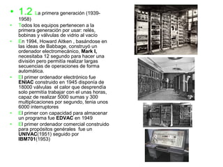 • 1.2 La primera generación (1939-
    1958)
•   Todos los equipos pertenecen a la
    primera generación por usar: relés,
    bobinas y válvulas de vidrio al vacío
•   En 1994, Howard Aitken , basándose en
    las ideas de Babbage, construyó un
    ordenador electromecánico, Mark I,
    necesitaba 12 segundo para hacer una
    división pero permitía realizar largas
    secuencias de operaciones de forma
    automática.
•   El primer ordenador electrónico fue
    ENIAC construido en 1945 disponía de
    18000 válvulas el calor que desprendía
    solo permitía trabajar con el unas horas,
    capaz de realizar 5000 sumas y 300
    multiplicaciones por segundo, tenia unos
    6000 interruptores
•   El primer con capacidad para almacenar
    un programa fue EDVAC en 1949
•   El primer ordenador comercial construido
    para propósitos genérales fue un
    UNIVAC(1951) seguido por
    IBM701(1953)
 