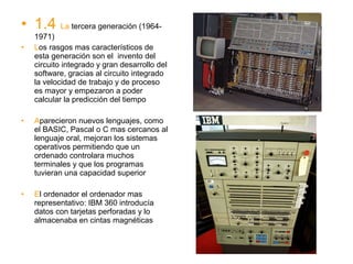 • 1.4 La tercera generación (1964-
    1971)
•   Los rasgos mas característicos de
    esta generación son el invento del
    circuito integrado y gran desarrollo del
    software, gracias al circuito integrado
    la velocidad de trabajo y de proceso
    es mayor y empezaron a poder
    calcular la predicción del tiempo

•   Aparecieron nuevos lenguajes, como
    el BASIC, Pascal o C mas cercanos al
    lenguaje oral, mejoran los sistemas
    operativos permitiendo que un
    ordenado controlara muchos
    terminales y que los programas
    tuvieran una capacidad superior

•   El ordenador el ordenador mas
    representativo: IBM 360 introducía
    datos con tarjetas perforadas y lo
    almacenaba en cintas magnéticas
 