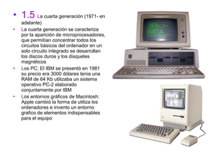 • 1.5 La cuarta generación (1971- en
    adelante)
•   La cuarta generación se caracteriza
    por la aparición de microprocesadores,
    que permitían concentrar todos los
    circuitos básicos del ordenador en un
    solo circuito integrado se desarrollan
    los discos duros y los disquetes
    magnéticos
•   Los PC: El IBM se presentó en 1981
    su precio era 3000 dólares tenia una
    RAM de 64 Kb utilizaba un sistema
    operativo PC-2 elaborado
    conjuntamente por IBM
•   Los entornos gráficos de Macintosh:
    Apple cambió la forma de utiliza los
    ordenadores e invento un entorno
    grafico de elementos indispensables
    para el equipo
 