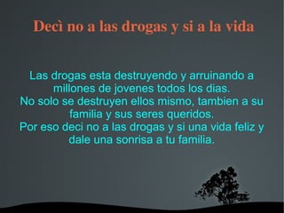   
 Decì no a las drogas y si a la vida
Las drogas esta destruyendo y arruinando a
millones de jovenes todos los dias.
No solo se destruyen ellos mismo, tambien a su
familia y sus seres queridos.
Por eso deci no a las drogas y si una vida feliz y
dale una sonrisa a tu familia.
 