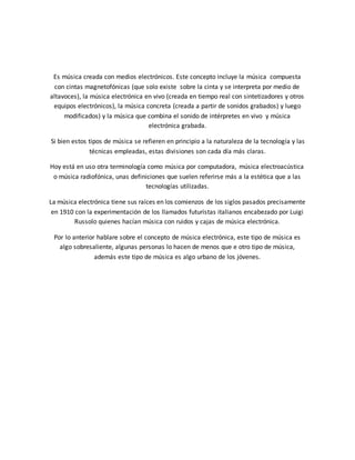 Es música creada con medios electrónicos. Este concepto incluye la música compuesta
con cintas magnetofónicas (que solo existe sobre la cinta y se interpreta por medio de
altavoces), la música electrónica en vivo (creada en tiempo real con sintetizadores y otros
equipos electrónicos), la música concreta (creada a partir de sonidos grabados) y luego
modificados) y la música que combina el sonido de intérpretes en vivo y música
electrónica grabada.
Si bien estos tipos de música se refieren en principio a la naturaleza de la tecnología y las
técnicas empleadas, estas divisiones son cada día más claras.
Hoy está en uso otra terminología como música por computadora, música electroacústica
o música radiofónica, unas definiciones que suelen referirse más a la estética que a las
tecnologías utilizadas.
La música electrónica tiene sus raíces en los comienzos de los siglos pasados precisamente
en 1910 con la experimentación de los llamados futuristas italianos encabezado por Luigi
Russolo quienes hacían música con ruidos y cajas de música electrónica.
Por lo anterior hablare sobre el concepto de música electrónica, este tipo de música es
algo sobresaliente, algunas personas lo hacen de menos que e otro tipo de música,
además este tipo de música es algo urbano de los jóvenes.
 