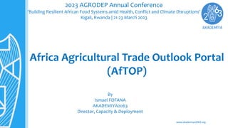 www.akademiya2063.org
Africa Agricultural Trade Outlook Portal
(AfTOP)
2023 AGRODEP Annual Conference
‘Building Resilient African Food Systems amid Health, Conflict and Climate Disruptions’
Kigali, Rwanda | 21-23 March 2023
By
Ismael FOFANA
AKADEMIYA2063
Director, Capacity & Deployment
 