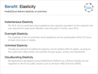 Beneﬁt: Elasticity
Intalio|Cloud delivers elasticity on premises.



Instantaneous Elasticity
   Per SLA, the on-premises cloud appliance has capacity equivalent to the capacity that
   was required for peak level utilization over the past 3 months, plus 50%.

Overnight Elasticity
   The capacity of the on-premises cloud appliance can be quadrupled within 24 hours,
   at least once every 2 weeks.

Unlimited Elasticity
   Virtually any amount of additional capacity can be added within 6 weeks, as long as
   the customer’s data-center can provide enough space, power, and bandwidth.

Cloudbursting Elasticity
   All applications developed using Intalio|Cloud Platform as a Service (PaaS) can be
   migrated on the ﬂy to public clouds such as Amazon Web Services (AWS).
 
