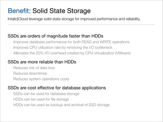 Beneﬁt: Solid State Storage
Intalio|Cloud leverage solid state storage for improved performance and reliability.



SSDs are orders of magnitude faster than HDDs
   Improves database performance for both READ and WRITE operations
   Improves CPU utilization rate by removing the I/O bottleneck
   Alleviates the 20% I/O overhead created by CPU virtualization (VMware)

SSDs are more reliable than HDDs
   Reduces risk of data loss
   Reduces downtimes
   Reduces system operations costs

SSDs are cost effective for database applications
   SSDs can be used for database storage
   HDDs can be used for ﬁle storage
   HDDs can be used as backup and archival of SSD storage
 