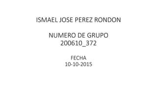 ISMAEL JOSE PEREZ RONDON
NUMERO DE GRUPO
200610_372
FECHA
10-10-2015
 