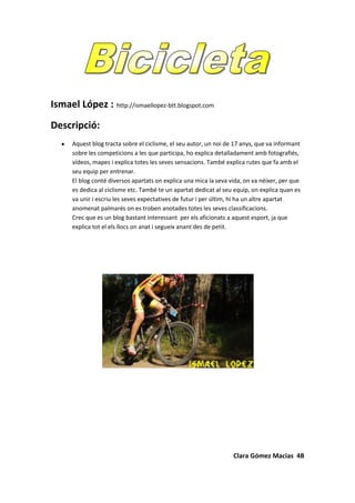 Ismael López :  http://ismaellopez-btt.blogspot.com<br />Descripció:<br />Aquest blog tracta sobre el ciclisme, el seu autor, un noi de 17 anys, que va informant sobre les competicions a les que participa, ho explica detalladament amb fotografiés, vídeos, mapes i explica totes les seves sensacions. També explica rutes que fa amb el seu equip per entrenar.<br />El blog conté diversos apartats on explica una mica la seva vida, on va néixer, per que es dedica al ciclisme etc. També te un apartat dedicat al seu equip, on explica quan es va unir i escriu les seves expectatives de futur i per últim, hi ha un altre apartat anomenat palmarés on es troben anotades totes les seves classificacions.<br />Crec que es un blog bastant interessant  per els aficionats a aquest esport, ja que explica tot el els llocs on anat i segueix anant des de petit.    <br />Clara Gómez Macias  4B<br />