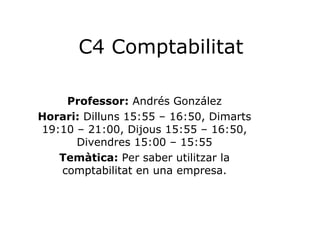 C4 Comptabilitat Professor:  Andrés González Horari:  Dilluns 15:55 – 16:50, Dimarts 19:10 – 21:00, Dijous 15:55 – 16:50, Divendres 15:00 – 15:55 Temàtica:  Per saber utilitzar la comptabilitat en una empresa. 