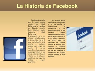 La Historia de Facebook Ha recibido mucha atención en la blogosfera y en los medios de comunicación al convertirse en una plataforma sobre la que terceros pueden desarrollar aplicaciones y hacer negocio a partir de la red social. A mediados de 2007 lanzó las versiones en francés, alemán y español para impulsar su expansión fuera de Estados Unidos, ya que sus usuarios se concentran en Estados Unidos, Canadá y Gran Bretaña. Facebook es un sitio web de redes sociales creado por Mark Zuckerberg y fundado por Eduardo Saverin, Chris Hughes, Dustin Moskovitz y Mark Zuckerberg. Originalmente era un sitio para estudiantes de la Universidad Harvard, pero actualmente está abierto a cualquier persona que tenga una cuenta de correo electrónico. Los usuarios pueden participar en una o más redes sociales, en relación con su situación académica, su lugar de trabajo o región geográfica. 