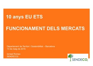 10 anys EU ETS
FUNCIONAMENT DELS MERCATS
Departament de Territori i Sostenibilitat – Barcelona
13 de maig de 2015
Ismael Romeo
SENDECO2
 