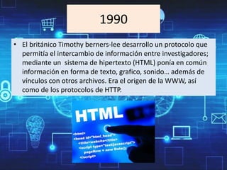 1990
• El británico Timothy berners-lee desarrollo un protocolo que
permitía el intercambio de información entre investigadores;
mediante un sistema de hipertexto (HTML) ponía en común
información en forma de texto, grafico, sonido… además de
vínculos con otros archivos. Era el origen de la WWW, así
como de los protocolos de HTTP.
 
