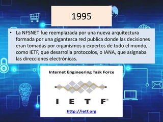 1995
• La NFSNET fue reemplazada por una nueva arquitectura
formada por una gigantesca red publica donde las decisiones
eran tomadas por organismos y expertos de todo el mundo,
como IETF, que desarrolla protocolos, o IANA, que asignaba
las direcciones electrónicas.
 