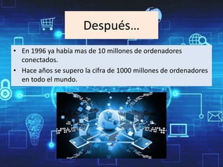 Después…
• En 1996 ya había mas de 10 millones de ordenadores
conectados.
• Hace años se supero la cifra de 1000 millones de ordenadores
en todo el mundo.
 