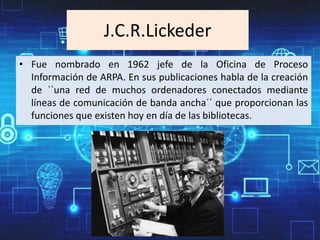 J.C.R.Lickeder
• Fue nombrado en 1962 jefe de la Oficina de Proceso
Información de ARPA. En sus publicaciones habla de la creación
de ``una red de muchos ordenadores conectados mediante
líneas de comunicación de banda ancha´´ que proporcionan las
funciones que existen hoy en día de las bibliotecas.
 